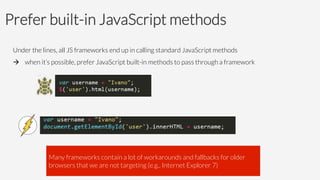 Prefer built-in JavaScript methods
Under the lines, all JS frameworks end up in calling standard JavaScript methods 
à 
when it’s possible, prefer JavaScript built-in methods to pass through a framework





Many frameworks contain a lot of workarounds and fallbacks for older
browsers that we are not targeting (e.g., Internet Explorer 7)
 