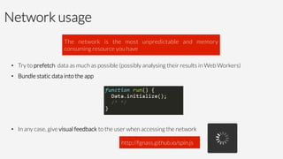 Network usage
•  Try to prefetch data as much as possible (possibly analysing their results in Web Workers)
•  Bundle static data into the app
•  In any case, give visual feedback to the user when accessing the network
The network is the most unpredictable and memory
consuming resource you have
http://fgnass.github.io/spin.js
 