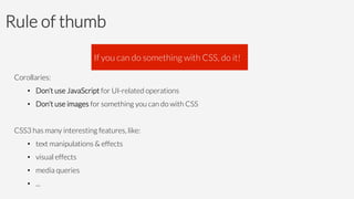 Rule of thumb

Corollaries:
•  Don’t use JavaScript for UI-related operations
•  Don’t use images for something you can do with CSS
CSS3 has many interesting features, like:
•  text manipulations & effects
•  visual effects
•  media queries
•  ...
If you can do something with CSS, do it!
 