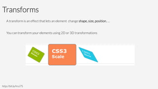 Transforms
A transform is an effect that lets an element change shape, size, position, … 

You can transform your elements using 2D or 3D transformations

http://bit.ly/IroJ7S
 
