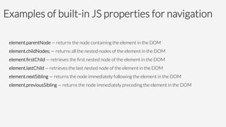 Examples of built-in JS properties for navigation
element.parentNode — returns the node containing the element in the DOM
element.childNodes; — returns all the nested nodes of the element in the DOM
element.ﬁrstChild — retrieves the ﬁrst nested node of the element in the DOM
element.lastChild — retrieves the last nested node of the element in the DOM
element.nextSibling — returns the node immediately following the element in the DOM
element.previousSibling — returns the node immediately preceding the element in the DOM

 