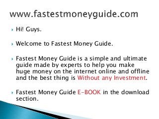  Hi! Guys. 
 Welcome to Fastest Money Guide. 
 Fastest Money Guide is a simple and ultimate 
guide made by experts to help you make 
huge money on the internet online and offline 
and the best thing is Without any Investment. 
 Fastest Money Guide E-BOOK in the download 
section. 
 
