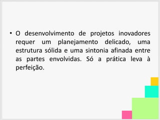 • O desenvolvimento de projetos inovadores
  requer um planejamento delicado, uma
  estrutura sólida e uma sintonia afinada entre
  as partes envolvidas. Só a prática leva à
  perfeição.
 