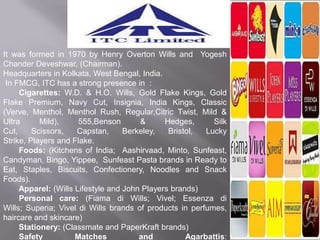 It was formed in 1970 by Henry Overton Wills and Yogesh
Chander Deveshwar, (Chairman).
Headquarters in Kolkata, West Bengal, India.
 In FMCG, ITC has a strong presence in :
     Cigarettes: W.D. & H.O. Wills, Gold Flake Kings, Gold
Flake Premium, Navy Cut, Insignia, India Kings, Classic
(Verve, Menthol, Menthol Rush, Regular,Citric Twist, Mild &
Ultra      Mild),     555,Benson       &      Hedges,      Silk
Cut,     Scissors,   Capstan,      Berkeley,   Bristol,  Lucky
Strike, Players and Flake.
     Foods: (Kitchens of India; Aashirvaad, Minto, Sunfeast,
Candyman, Bingo, Yippee, Sunfeast Pasta brands in Ready to
Eat, Staples, Biscuits, Confectionery, Noodles and Snack
Foods).
     Apparel: (Wills Lifestyle and John Players brands)
     Personal care: (Fiama di Wills; Vivel; Essenza di
Wills; Superia; Vivel di Wills brands of products in perfumes,
haircare and skincare)
     Stationery: (Classmate and PaperKraft brands)
     Safety          Matches           and          Agarbattis:
 