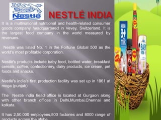 It is a multinational nutritional and health-related consumer
goods company headquartered in Vevey, Switzerland. It is
the largest food company in the world measured by
revenues.

 Nestlé was listed No. 1 in the Fortune Global 500 as the
world's most profitable corporation.

Nestlé's products include baby food, bottled water, breakfast
cereals, coffee, confectionery, dairy products, ice cream, pet
foods and snacks.

Nestlé's india’s first production facility was set up in 1961 at
moga (punjab)

The Nestlé india head office is located at Gurgaon along
with other branch offices in Delhi,Mumbai,Chennai and
kolkata.

It has 2,50,000 employees,500 factories and 8000 range of
 