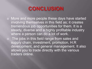    More and more people these days have started
    involving themselves in this field as; it creates
    tremendous job opportunities for them. It is a
    steady, diverse and a highly profitable industry
    where a person can do a lot of work.
    The jobs in this field range from sales and
    supply chain, investment, promotion, H.R
    development, and general management. It also
    allows you to trade directly with the various
    traders online.
 