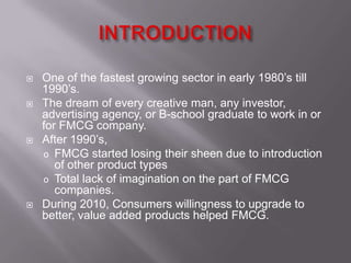    One of the fastest growing sector in early 1980’s till
    1990’s.
   The dream of every creative man, any investor,
    advertising agency, or B-school graduate to work in or
    for FMCG company.
   After 1990’s,
    o FMCG started losing their sheen due to introduction
       of other product types
    o Total lack of imagination on the part of FMCG
       companies.
   During 2010, Consumers willingness to upgrade to
    better, value added products helped FMCG.
 