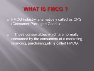    FMCG industry, alternatively called as CPG
    (Consumer Packaged Goods).

      Those consumables which are normally
    consumed by the consumers at a marketing,
    financing, purchasing,etc is called FMCG.
 