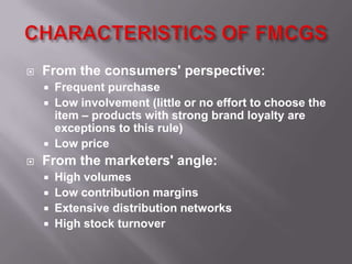    From the consumers' perspective:
       Frequent purchase
       Low involvement (little or no effort to choose the
        item – products with strong brand loyalty are
        exceptions to this rule)
       Low price
   From the marketers' angle:
       High volumes
       Low contribution margins
       Extensive distribution networks
       High stock turnover
 