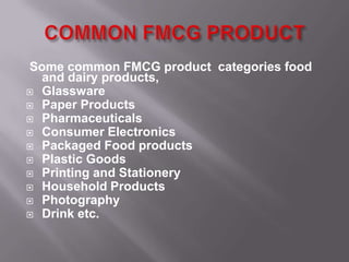 Some common FMCG product categories food
  and dairy products,
 Glassware
 Paper Products
 Pharmaceuticals
 Consumer Electronics
 Packaged Food products
 Plastic Goods
 Printing and Stationery
 Household Products
 Photography
 Drink etc.
 