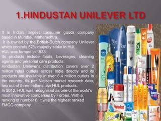 It is India's largest consumer goods company
based in Mumbai, Maharashtra.
 It is owned by the British-Dutch company Unilever
which controls 52% majority stake in HUL.
HUL was formed in 1933.
Its products include foods, beverages, cleaning
agents and personal care products.
Hindustan Unilever's distribution covers over 2
million retail outlets across India directly and its
products are available in over 6.4 million outlets in
the country. As per Nielsen market research data,
two out of three Indians use HUL products.
In 2012, HUL was recognised as one of the world's
most innovative companies by Forbes. With a
ranking of number 6, it was the highest ranked
FMCG company.
 