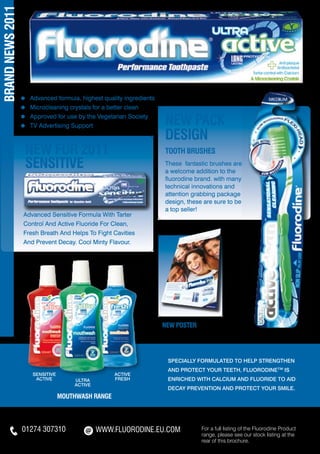 BRAND NEWS 2011




                  ≈   	Advanced formula, highest quality ingredients
                  ≈   	Microcleaning crystals for a better clean
                  ≈
                  ≈
                      	Approved for use by the Vegetarian Society
                      	TV Advertising Support                          NEW PACK
                                                                       DESIGN
                      NEW FOR 2011                                     TOOTH brushes
                      SENSITIVE                                        These fantastic brushes are
                                                                       a welcome addition to the
                                                                       fluorodine brand. with many
                                                                       technical innovations and
                                                                       attention grabbing package
                                                                       design, these are sure to be
                                                                       a top seller!
                  Advanced Sensitive Formula With Tarter
                  Control And Active Fluoride For Clean,
                  Fresh Breath And Helps To Fight Cavities
                  And Prevent Decay. Cool Minty Flavour.




                                                                       NEW POSTER




                                                                        Specially formulated to help strengthen
                                                                        and protect your teeth, Fluorodine™ is
                       SENSITIVE                     ACTIVE
                        ACTIVE         ULTRA         FRESH              enriched with calcium and fluoride to aid
                                       ACTIVE
                                                                        decay prevention and protect your smile.
                                   mouthwash range




                  01274 307310                  WWW.FLUORODINE.EU.COM               For a full listing of the Fluorodine Product
                                                                                    range, please see our stock listing at the
                                                                                    rear of this brochure.
 