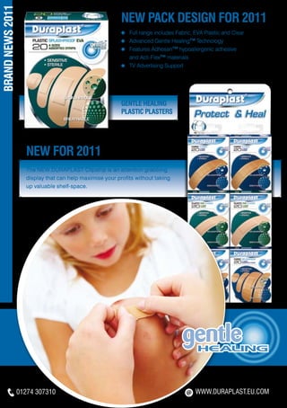 BRAND NEWS 2011
                                                           NEW PACK DESIGN FOR 2011
                                                           ≈   	Full range includes Fabric, EVA Plastic and Clear
                                                           ≈   	Advanced Gentle Healing™ Technology
                                                           ≈   	Features Adhesan™ hypoallergenic adhesive
                                                           	    and Acti-Flex™ materials
                                                           ≈   	TV Advertising Support




                                                           Gentle Healing
                                                           Plastic Plasters




                     NEW FOR 2011
                     The NEW DURAPLAST Clipstrip is an attention grabbing
                     display that can help maximise your profits without taking
                     up valuable shelf-space.




                  01274 307310                                                              WWW.DURAPLAST.EU.COM
 