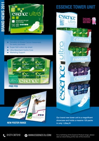 BRAND NEWS 2011
                                                                             essence TOWER UNIT




                  ≈	 Patented Comfo Fit™ - Ultra thin and
                  	 ultra comfortable
                  ≈	 Donation to Breast Cancer Awareness
                  	 for every purchase
                  ≈	 Super Soft cotton top sheet
                  ≈ 	Ultra Absorbent Centre Core
                  ≈ 	Marketing Support




                    FREE POS




                                                                              Our brand new tower unit is a magnificent
                                                                              showcase and holds a massive 120 packs
                  new poster range                                            in only 1.25sq ft!




                  01274 307310 of the Essence Product range,
                        For a full listing     WWW.ESSENCE.EU.COM WWW.ESSENCE.EU.COM Product range, please
                                                                         For a full listing of the Essence
                        please see our stock listing at the rear of this see our stock listing at the rear of this brochure.
 