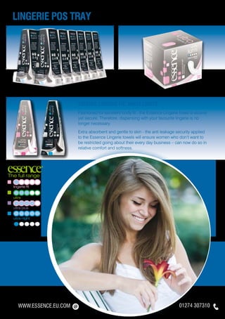 lingerie pos tray




                          Essence Lingerie fit: White Lights
                          Fashioned for excellent body fit - the Essence Lingerie towel is elusive
                          yet secure. Therefore, dispensing with your favourite lingerie is no
                          longer necessary.
                          Extra absorbent and gentle to skin - the anti leakage security applied
                          to the Essence Lingerie towels will ensure women who don’t want to
                          be restricted going about their every day business – can now do so in
                          relative comfort and softness.




The full range

  lingerie fit


  ultra


  ultra plus


  ultra night


  thong




     WWW.ESSENCE.EU.COM                                                           01274 307310
 