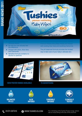 BRAND NEWS 2011




                  ≈	   Scientifically developed and 	        Luxuriously thick and soft to the touch, Tushies
                  	    clinically tested                     Premium Moisturising Baby Wipes are infused
                  ≈	   So soft you can actually feel         with cooling Aloe Vera and soothing Camomile.
                  	    the difference
                  ≈	   Infused with lotion, Aloe Vera        The pH balanced formula provides the kindest
                  	    and Camomile                          way to take care of your baby’s delicate skin.
                  ≈	   Sensitive formula contains no
                  	    alcohol or perfume




                   new poster range AVAILABLE                TV ADVERTISING




                   BALANCED                          ALOE            CAMOMILE                         CLINICALLY
                     pH 5.5                        INFUSED            INFUSED                          TESTED



                  01274 307310                WWW.TUSHIES.EU.COM        For a full listing of the Tushies Product range, please
                                                                        see our stock listing at the rear of this brochure.
 