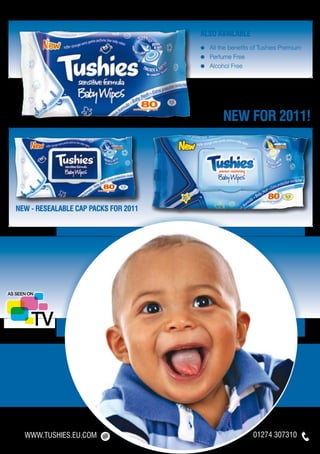 ALSO available
                                      ≈	 All the benefits of Tushies Premium
                                      ≈	 Perfume Free
                                      ≈	 Alcohol Free




                                              NEW FOR 2011!




NEW - RESEALABLE CAP PACKS for 2011




  WWW.TUSHIES.EU.COM                                     01274 307310
 