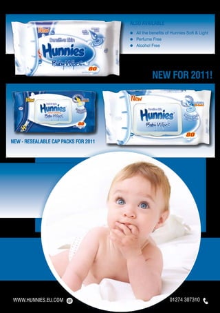 ALSO available
                                      ≈	 All the benefits of Hunnies Soft & Light
                                      ≈	 Perfume Free
                                      ≈	 Alcohol Free




                                                  NEW FOR 2011!




NEW - RESEALABLE CAP PACKS for 2011




WWW.HUNNIES.EU.COM                                         01274 307310
 