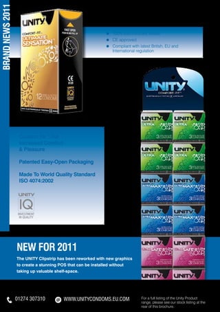 BRAND NEWS 2011

                                                            ≈	   100% Electronically tested
                                                            ≈	   CE approved
                                                            ≈	   Compliant with latest British, EU and
                                                            	    International regulation




                   Comfort Fit™ For
                   Increased Comfort
                   & Pleasure

                   Patented Easy-Open Packaging

                   Made To World Quality Standard
                   ISO 4074:2002




                  NEW for 2011
                  The UNITY Clipstrip has been reworked with new graphics
                  to create a stunning POS that can be installed without
                  taking up valuable shelf-space.




                  01274 307310          WWW.unityCONDOMS.EU.COM                  For a full listing of the Unity Product
                                                                                 range, please see our stock listing at the
                                                                                 rear of this brochure.
 