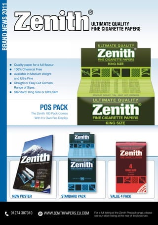 BRAND NEWS 2011

                                                                           ULTIMATE QUALITY
                                                                           FINE CIGARETTE PAPERS




                  ≈   	Quality paper for a full flavour
                  ≈   	100% Chemical Free
                  ≈   	Available in Medium Weight
                  	    and Ultra Fine
                  ≈   	Straight or Easy Cut Corners,
                  	    Range of Sizes:
                  ≈   	Standard, King Size or Ultra Slim




                                          POS PACK
                                   The Zenith 100 Pack Comes
                                     With It’s Own Pos Display




                      NEW POSTER                           STANDARD PACK                  VALUE 4 PACK



                  01274 307310               WWW.ZENITHpapers.EU.COM        For a full listing of the Zenith Product range, please
                                                                            see our stock listing at the rear of this brochure.
 