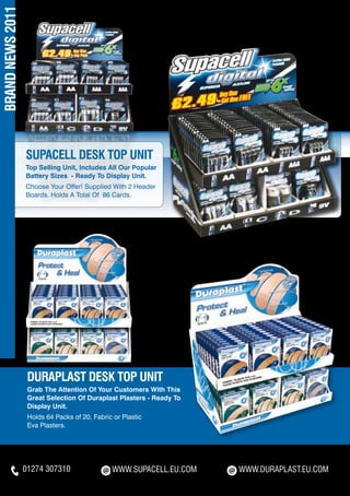 BRAND NEWS 2011




                  SUPACELL DESK TOP UNIT
                  Top Selling Unit, Includes All Our Popular
                  Battery Sizes - Ready To Display Unit.
                  Choose Your Offer! Supplied With 2 Header
                  Boards. Holds A Total Of 86 Cards.




                   DURAPLAST DESK TOP UNIT
                   Grab The Attention Of Your Customers With This
                   Great Selection Of Duraplast Plasters - Ready To
                   Display Unit.
                   Holds 64 Packs of 20, Fabric or Plastic
                   Eva Plasters.




                  01274 307310                 WWW.SUPACELL.EU.COM    WWW.DURAPLAST.EU.COM
 