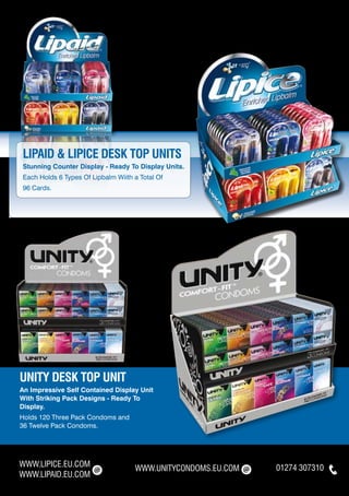 LIPAID & LIPICE DESK TOP UNITS
Stunning Counter Display - Ready To Display Units.
Each Holds 6 Types Of Lipbalm Wiith a Total Of
96 Cards.




UNITY DESK TOP UNIT
An Impressive Self Contained Display Unit
With Striking Pack Designs - Ready To
Display.
Holds 120 Three Pack Condoms and
36 Twelve Pack Condoms.




WWW.LIPICE.EU.COM                   WWW.UNITYCONDOMS.EU.COM   01274 307310
WWW.LIPAID.EU.COM
 