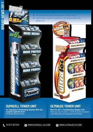 BRAND NEWS 2011

                                                 ≈	   Free Standing POS Units
                                                 ≈	   Pre packed and ready to display with minimum effort
                                                 ≈	   Superb Value. Can be re-stocked or just replace with a fully 	
                                                 	    loaded unit.




                  SUPACELL TOWER UNIT                                    ULTRALOC TOWER UNIT
                  An Imposing Freestanding Display With Our              New For 2011, Freestanding Display Unit.
                  Largest Capacity Ever!                                 Featuring U-tac 72 pieces, U-stick 40 pieces, Superglue
                  Holds 288 Standard Packs                               Liquid 96 pieces and Superglue Gel 48 pieces.




                  01274 307310               WWW.SUPACELL.EU.COM                     WWW.ULTRALOC.EU.COM
 