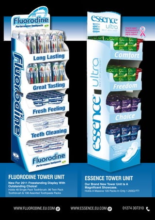 FLUORODINE TOWER UNIT                                  ESSENCE TOWER UNIT
New For 2011 Freestanding Display With                 Our Brand New Tower Unit Is A
Outstanding Choice!                                    Magnificent Showcase.
Holds 48 Single Pack Toothbrush, 96 Twin Pack          Holds A Massive 120 Packs In Only 1.25SQ FT!
Toothbrush & 108 Assorted Toothpaste Packs




    WWW.FLUORODINE.EU.COM                       WWW.ESSENCE.EU.COM                   01274 307310
 