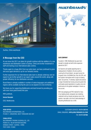 Suzhou, China warehouse



A Message from the CEO                                                          OUR COMPANY

As we move into 2011 our plans for growth continue with the addition of a new   Founded in 1998, Multibrands has gone from
warehouse and distribution centre in Suzhou, China and further investment in    strength to strength and with further expansion
staff and training at our international sales centres.                          planned for 2011.

Thanks again to a huge effort from our entire team, we have continued to grow   Our Dynamic and rapidly expanding team is
and once again demand is up for our fantastic brands.                           headquartered in Bradford, UK and as well as
                                                                                covering the UK and Ireland, we export across the
Further expansion for our International sales team is already underway and we   European Union, the Middle East, Asia, the USA, and
expect to see further growth in our export sales around the world, along with   the Southern Hemisphere with no signs of slowing
greater efficiency for our distribution services.                               down. Our promise; ‘To develop, expand and produce
                                                                                a range of branded fast moving consumer goods that
Brand News is already available in number of native languages and additional
                                                                                continually exceed expectations in quality, price and
regions will be available during the year as we expand in to new territories.
                                                                                performance for the global marketplace’ remains as
We thank you for supporting Multibrands and look forward to providing you       true as ever;
with even more great brands this year.
                                                                                With new packaging and POS material for many
With gratitude,                                                                 of our leading brands, alongside new marketing
                                                                                materials for all our brands and plenty more in the
Imran Hussain
                                                                                pipeline, now really is the time to take advantage of
CEO, Multibrands                                                                everything Multibrands has to offer.




HEAD OFFICE                                                                                  CUSTOMER SERVICES: 01274 307310
MULTIBRANDS INTERNATIONAL LTD.                                                  EMAIL ENQUIRIES: INFO@MULTIBRANDS.EU.COM
PO BOX 11, BRADFORD, WEST YORKSHIRE BD3 9XY
                                                                                                                   FAX: 01274 307966

CHINA OFFICE
MULTIBRANDS TRADING (SUZHOU) CO., LTD.
ROOM 318, NO.58 RUIYUAN BUILDING
DONGDA STREET, SUZHOU, CHINA
POST CODE: 215002
 