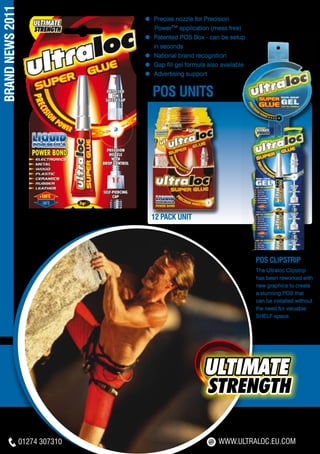 BRAND NEWS 2011
                                 ≈ Precise nozzle for Precision 	
                                 	   Power™ application (mess free)
                                 ≈ Patented POS Box - can be setup
                                     in seconds
                                 ≈ National brand recognition
                                 ≈ Gap fill gel formula also available
                                 ≈ Advertising support


                                     pos UNITS




                                     12 Pack Unit




                                                                         POS CLIPSTRIP
                                                                         The Ultraloc Clipstrip
                                                                         has been reworked with
                                                                         new graphics to create
                                                                         a stunning POS that
                                                                         can be installed without
                                                                         the need for valuable
                                                                         SHELF-space.




                  01274 307310                              WWW.ULTRALOC.EU.COM
 