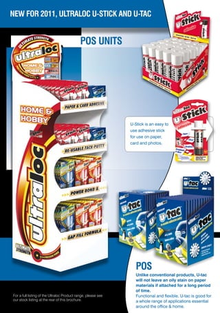 NEW FOR 2011, ULTRALOC U-STICK AND U-TAC


                                             POS UNITS




                                                               U-Stick is an easy to
                                                               use adhesive stick
                                                               for use on paper,
                                                               card and photos.




                                                                  POS
                                                                  Unlike conventional products, U-tac
                                                                  will not leave an oily stain on paper
                                                                  materials if attached for a long period
                                                                  of time.
For a full listing of the Ultraloc Product range, please see      Functional and flexible, U-tac is good for
our stock listing at the rear of this brochure.                   a whole range of applications essential
                                                                  around the office & home.
 