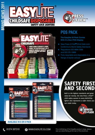 BRAND NEWS 2011




                                                                     pos PACK
                                                                     The Easylite 50 Pack Comes
                                                                     With It’s Own POS Display

                                                                 ≈ 	New Press 2-FlickTM Child Safe Lock
                                                                 	Conforms to World Safety Standards
                                                                 ≈ 	Regulations ISO-9994 2006
                                                                 	 and ISO CR-13869
                                                                 ≈ 	Fully recyclable and disposable in a
                                                                 	 Range of stylish colours




                                                                           SAFETY FIRST.
                                                                           AND SECOND.
                                                                           Built to the highest standards and great
                                                                           value for money, the new Press 2-FlickTM
                                                                           child safety system in every EASYLITE®
                                                                           lighter also represents a safer choice you
                                                                           can make today.




                   AVAILABLE IN 6 OR 8 PACK


                  01274 307310          WWW.eASYLITE.EU.COM   For a full listing of the Easylite product range, please
                                                              see our stock listing at the rear of this brochure.
 