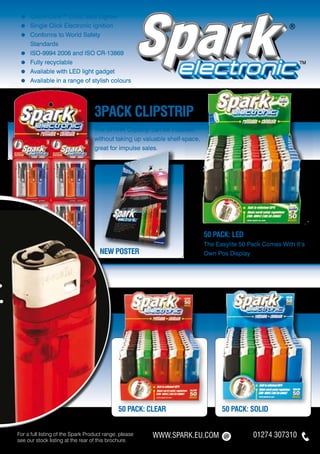 ≈   	Quick-Click™ Child Safe Lighter
     ≈   	Single Click Electronic Ignition
     ≈   	Conforms to World Safety
     	    Standards
     ≈   	ISO-9994 2006 and ISO CR-13869
     ≈   	Fully recyclable
     ≈   	Available with LED light gadget
     ≈   	Available in a range of stylish colours




                                       3pack CLIPSTRIP
                                       The SPARK Clipstrip can be installed
                                       without taking up valuable shelf-space,
                                       great for impulse sales.




                                                                                 50 PACK: led
                                                                                 The Easylite 50 Pack Comes With It’s
                                         NEW POSTER                              Own Pos Display




.
.




                                                  50 PACK: clear                       50 PACK: solid


    For a full listing of the Spark Product range, please   WWW.SPARK.EU.COM                      01274 307310
    see our stock listing at the rear of this brochure.
 