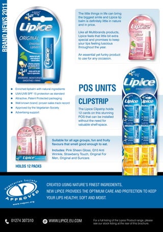 BRAND NEWS 2011
                                                                       The little things in life can bring
                                                                       the biggest smile and Lipice lip
                                                                       balm is definitely little in nature
                                                                       and in price.

                                                                       Like all Multibrands products,
                                                                       Lipice feels that little bit extra
                                                                       special and promises to keep
                                                                       your lips feeling luscious
                                                                       throughout the year.

                                                                       An essential yet funky product
                                                                       to use for any occasion.




                  ≈ 	 Enriched lipbalm with natural ingredients
                  ≈ 	 UVA/UVB SPF 15 protection as standard
                                                                       pos UNITS
                  ≈ 	 Attractive, Patent Protected packaging
                  ≈ 	 Well known brand; proven sales track record      CLIPSTRIP
                  ≈ 	 Approved by the Vegetarian Society
                                                                       The Lipice Clipstrip holds
                  ≈ 	 Advertising support                              12 cards on this stunning
                                                                       POS that can be installed
                                                                       without the need for
                                                                       valuable shelf-space.




                                                    Suitable for all age groups, fun and fruity
                                                    flavours that smell good enough to eat.
                                                    Includes: Pink Sheen Gloss, Q10 Anti
                                                    Wrinkle, Strawberry Touch, Original For
                                                    Men, Original and Suncare.

                     HOLDS 12 PACKS



                                               Created using nature’s FInest ingredients,
                                               NEW Lipice provides the optimum care and protection to keep
                                               your lips healthy, soft and moist.




                  01274 307310                   WWW.LIPICE.EU.COM                 For a full listing of the Lipice Product range, please
                                                                                   see our stock listing at the rear of this brochure.
 