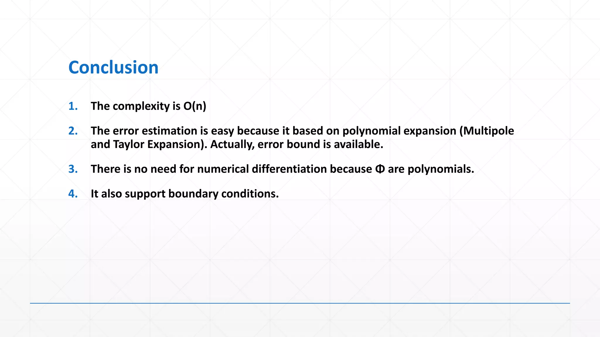 Conclusion
1.   The complexity is O(n)
2.   The error estimation is easy because it based on polynomial expansion (Multipole
     and Taylor Expansion). Actually, error bound is available.
3.   There is no need for numerical differentiation because Φ are polynomials.
4.   It also support boundary conditions.
 