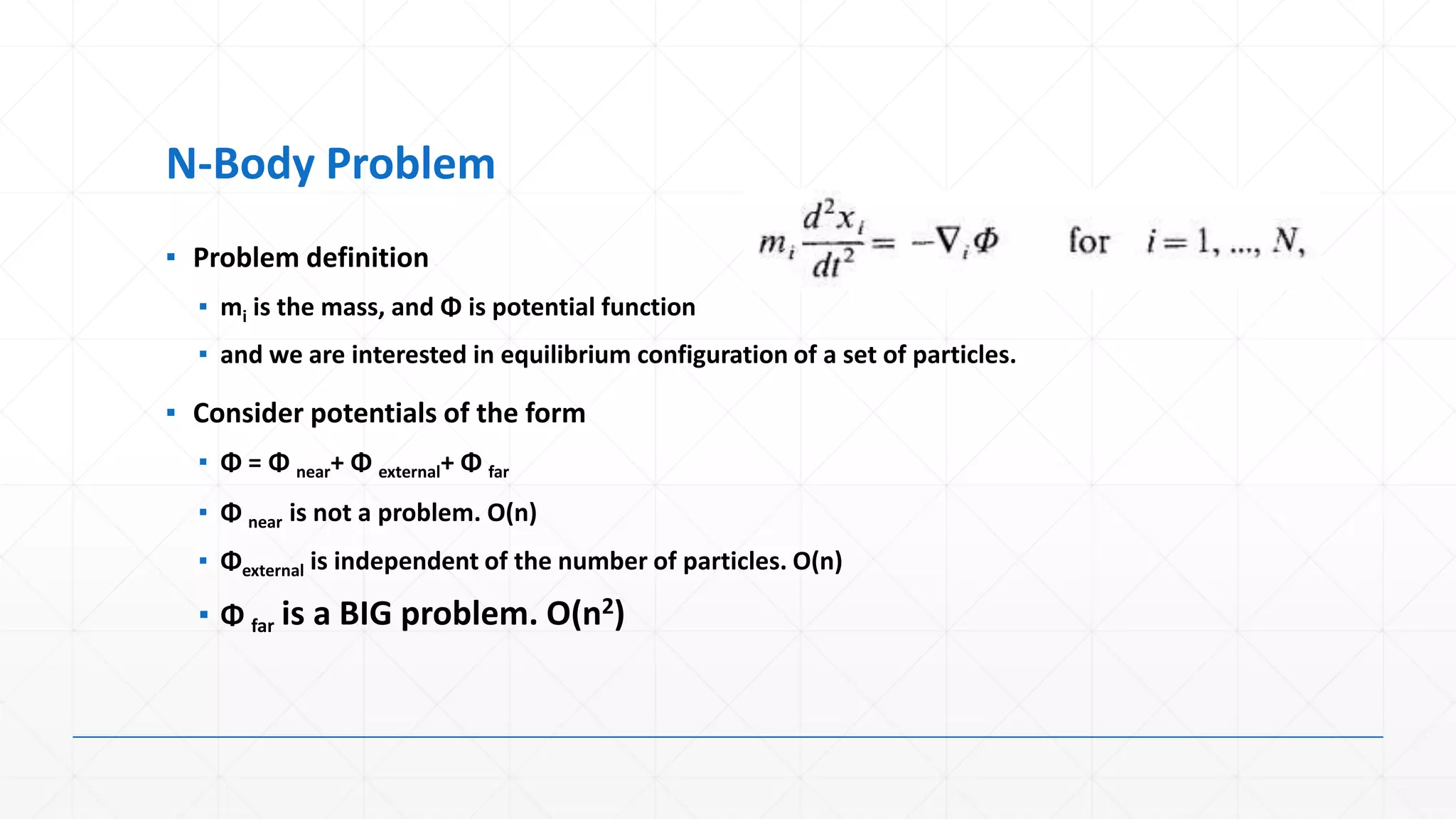 N-Body Problem
▪ Problem definition
  ▪ mi is the mass, and Φ is potential function
  ▪ and we are interested in equilibrium configuration of a set of particles.

▪ Consider potentials of the form
  ▪ Φ = Φ near+ Φ external+ Φ far
  ▪ Φ near is not a problem. O(n)
  ▪ Φexternal is independent of the number of particles. O(n)

  ▪ Φ far is a BIG problem. O(n2)
 