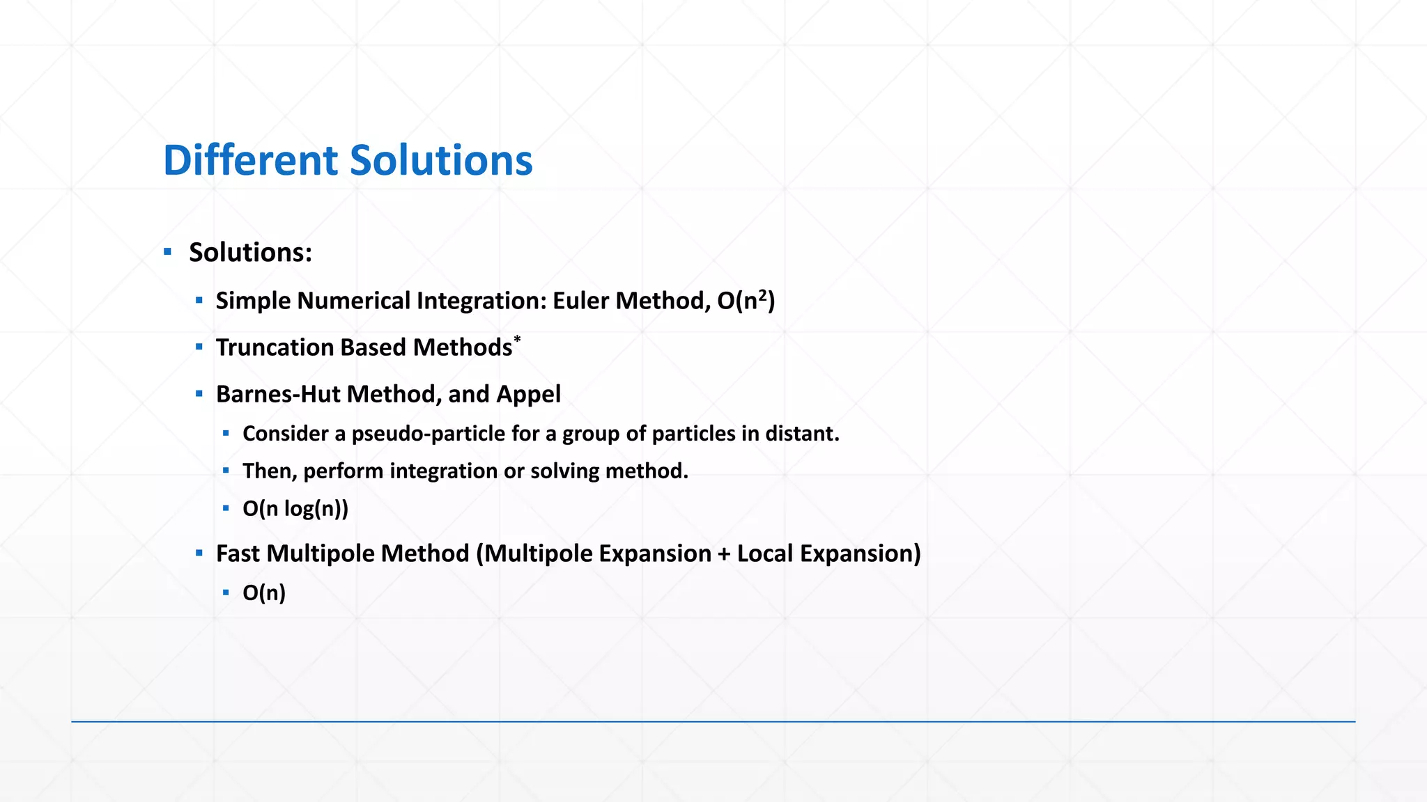 Different Solutions
▪ Solutions:
  ▪ Simple Numerical Integration: Euler Method, O(n2)
  ▪ Truncation Based Methods*
  ▪ Barnes-Hut Method, and Appel
    ▪ Consider a pseudo-particle for a group of particles in distant.
    ▪ Then, perform integration or solving method.
    ▪ O(n log(n))
  ▪ Fast Multipole Method (Multipole Expansion + Local Expansion)
    ▪ O(n)
 