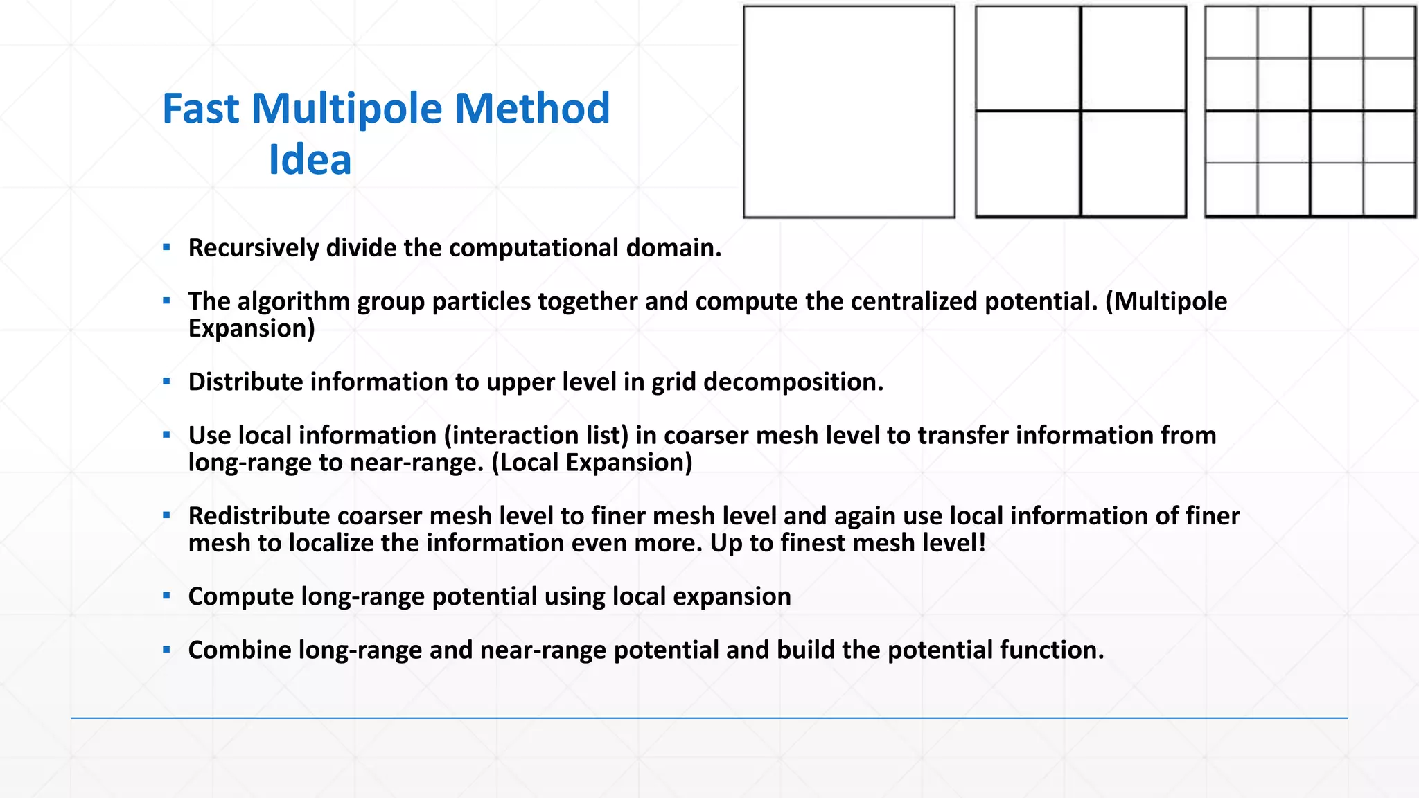 Fast Multipole Method
     Idea
▪ Recursively divide the computational domain.
▪ The algorithm group particles together and compute the centralized potential. (Multipole
  Expansion)
▪ Distribute information to upper level in grid decomposition.
▪ Use local information (interaction list) in coarser mesh level to transfer information from
  long-range to near-range. (Local Expansion)
▪ Redistribute coarser mesh level to finer mesh level and again use local information of finer
  mesh to localize the information even more. Up to finest mesh level!
▪ Compute long-range potential using local expansion
▪ Combine long-range and near-range potential and build the potential function.
 