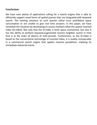 Conclusion:
We have seen plenty of applications calling for a search engine that is able to
efficiently support novel forms of spatial queries that are integrated with keyword
search. The existing solutions to such queries either incur prohibitive space
consumption or are unable to give real time answers. In this paper, we have
remedied the situation by developing an access method called the spatial inverted
index (SI-index). Not only that the SI-index is fairly space economical, but also it
has the ability to perform keyword-augmented nearest neighbor search in time
that is at the order of dozens of milli-seconds. Furthermore, as the SI-index is
based on the conventional technology of inverted index, it is readily incorporable
in a commercial search engine that applies massive parallelism, implying its
immediate industrial merits.
 