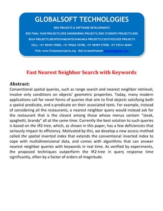Fast Nearest Neighbor Search with Keywords
Abstract:
Conventional spatial queries, such as range search and nearest neighbor retrieval,
involve only conditions on objects’ geometric properties. Today, many modern
applications call for novel forms of queries that aim to find objects satisfying both
a spatial predicate, and a predicate on their associated texts. For example, instead
of considering all the restaurants, a nearest neighbor query would instead ask for
the restaurant that is the closest among those whose menus contain “steak,
spaghetti, brandy” all at the same time. Currently the best solution to such queries
is based on the IR2-tree, which, as shown in this paper, has a few deficiencies that
seriously impact its efficiency. Motivated by this, we develop a new access method
called the spatial inverted index that extends the conventional inverted index to
cope with multidimensional data, and comes with algorithms that can answer
nearest neighbor queries with keywords in real time. As verified by experiments,
the proposed techniques outperform the IR2-tree in query response time
significantly, often by a factor of orders of magnitude.
GLOBALSOFT TECHNOLOGIES
IEEE PROJECTS & SOFTWARE DEVELOPMENTS
IEEE FINAL YEAR PROJECTS|IEEE ENGINEERING PROJECTS|IEEE STUDENTS PROJECTS|IEEE
BULK PROJECTS|BE/BTECH/ME/MTECH/MS/MCA PROJECTS|CSE/IT/ECE/EEE PROJECTS
CELL: +91 98495 39085, +91 99662 35788, +91 98495 57908, +91 97014 40401
Visit: www.finalyearprojects.org Mail to:ieeefinalsemprojects@gmail.com
 
