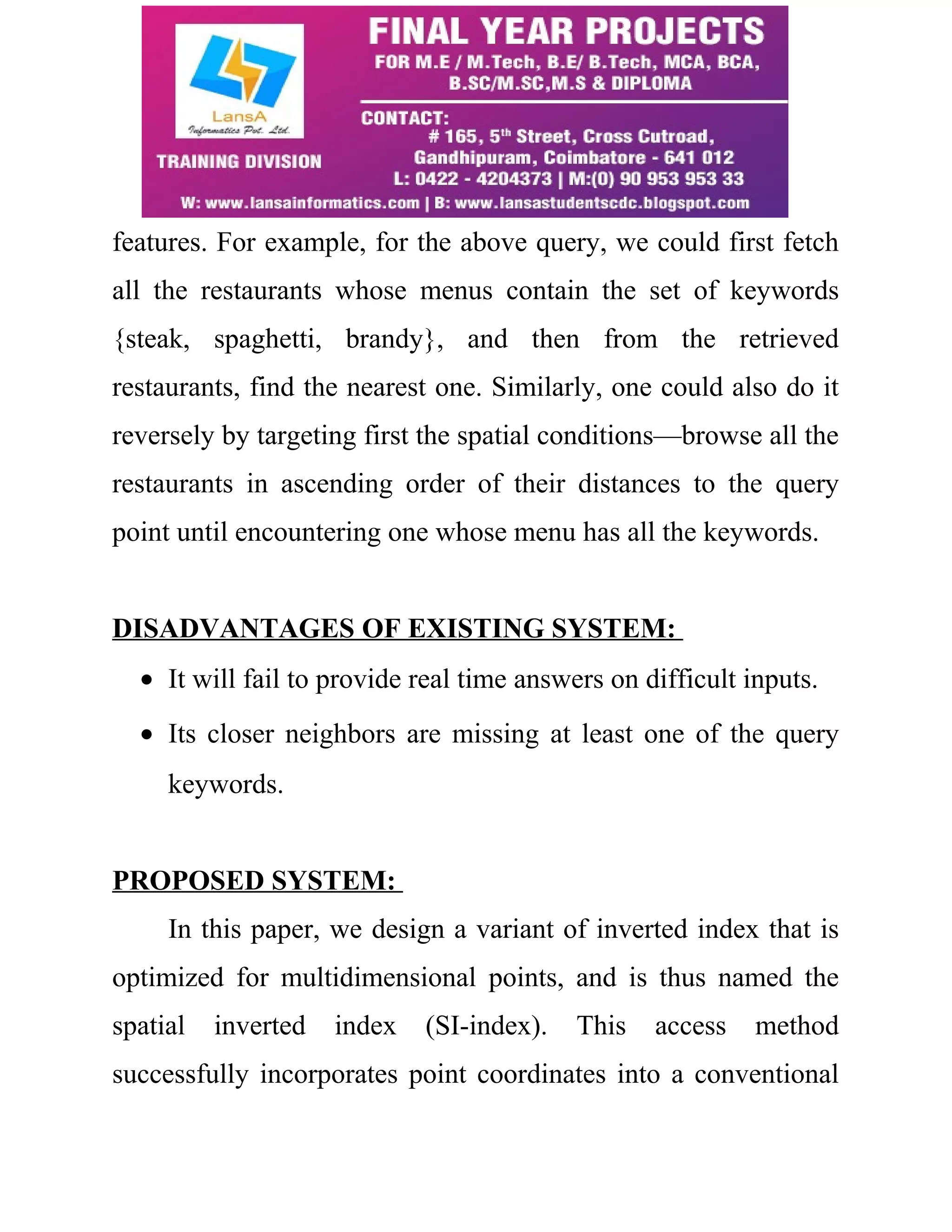 features. For example, for the above query, we could first fetch 
all the restaurants whose menus contain the set of keywords 
{steak, spaghetti, brandy}, and then from the retrieved 
restaurants, find the nearest one. Similarly, one could also do it 
reversely by targeting first the spatial conditions—browse all the 
restaurants in ascending order of their distances to the query 
point until encountering one whose menu has all the keywords. 
DISADVANTAGES OF EXISTING SYSTEM: 
· It will fail to provide real time answers on difficult inputs. 
· Its closer neighbors are missing at least one of the query 
keywords. 
PROPOSED SYSTEM: 
In this paper, we design a variant of inverted index that is 
optimized for multidimensional points, and is thus named the 
spatial inverted index (SI-index). This access method 
successfully incorporates point coordinates into a conventional 
 
