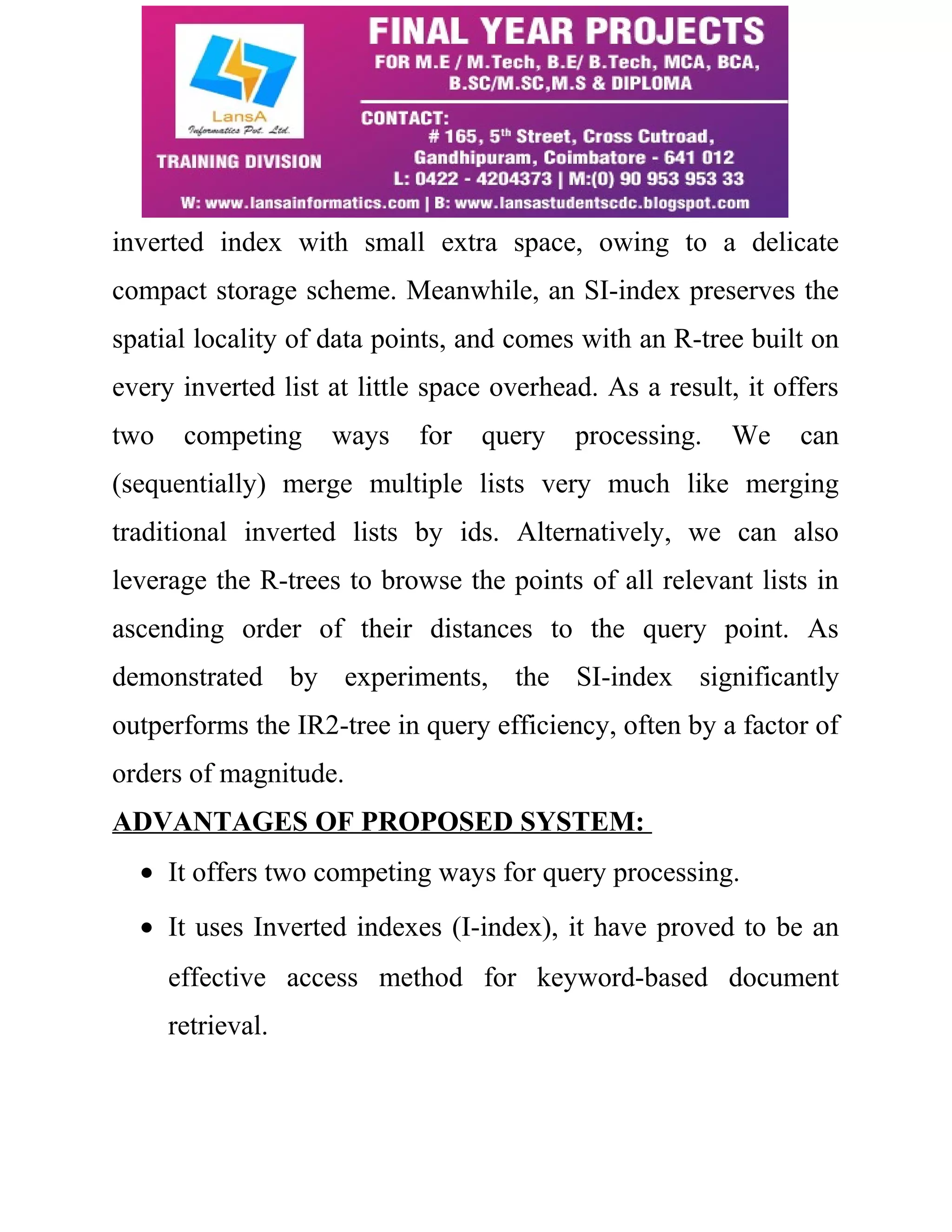 inverted index with small extra space, owing to a delicate 
compact storage scheme. Meanwhile, an SI-index preserves the 
spatial locality of data points, and comes with an R-tree built on 
every inverted list at little space overhead. As a result, it offers 
two competing ways for query processing. We can 
(sequentially) merge multiple lists very much like merging 
traditional inverted lists by ids. Alternatively, we can also 
leverage the R-trees to browse the points of all relevant lists in 
ascending order of their distances to the query point. As 
demonstrated by experiments, the SI-index significantly 
outperforms the IR2-tree in query efficiency, often by a factor of 
orders of magnitude. 
ADVANTAGES OF PROPOSED SYSTEM: 
· It offers two competing ways for query processing. 
· It uses Inverted indexes (I-index), it have proved to be an 
effective access method for keyword-based document 
retrieval. 
 