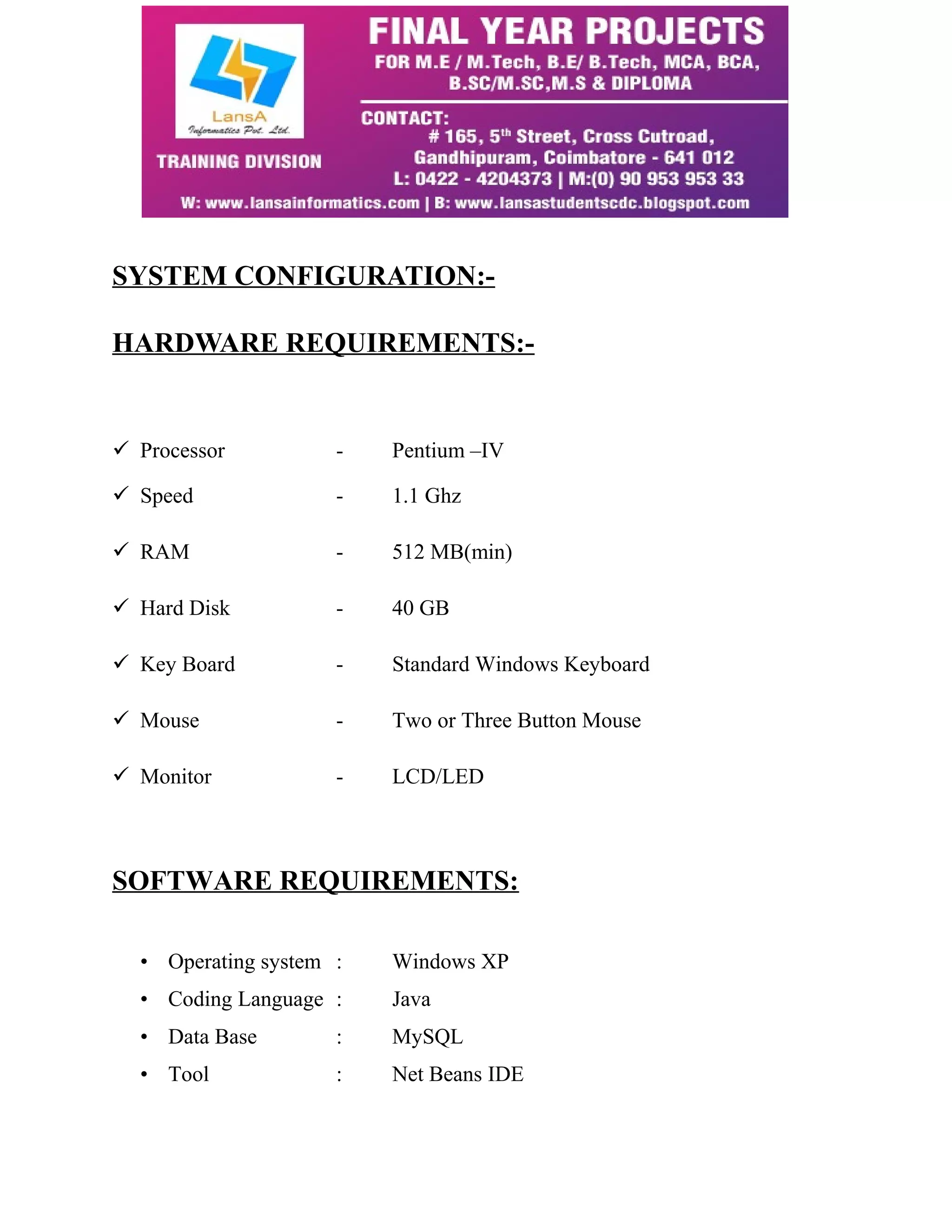 SYSTEM CONFIGURATION:- 
HARDWARE REQUIREMENTS:- 
 Processor - Pentium –IV 
 Speed - 1.1 Ghz 
 RAM - 512 MB(min) 
 Hard Disk - 40 GB 
 Key Board - Standard Windows Keyboard 
 Mouse - Two or Three Button Mouse 
 Monitor - LCD/LED 
SOFTWARE REQUIREMENTS: 
• Operating system : Windows XP 
• Coding Language : Java 
• Data Base : MySQL 
• Tool : Net Beans IDE 
 