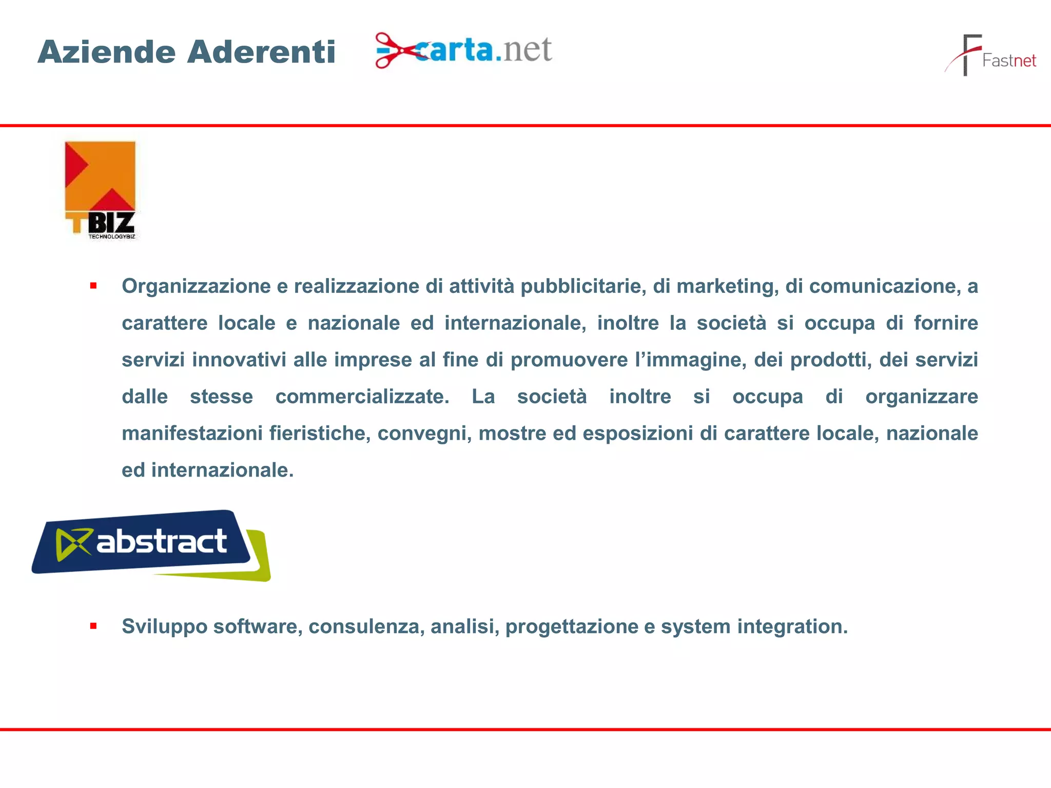  Organizzazione e realizzazione di attività pubblicitarie, di marketing, di comunicazione, a
carattere locale e nazionale ed internazionale, inoltre la società si occupa di fornire
servizi innovativi alle imprese al fine di promuovere l’immagine, dei prodotti, dei servizi
dalle stesse commercializzate. La società inoltre si occupa di organizzare
manifestazioni fieristiche, convegni, mostre ed esposizioni di carattere locale, nazionale
ed internazionale.
 Sviluppo software, consulenza, analisi, progettazione e system integration.
Aziende Aderenti
 
