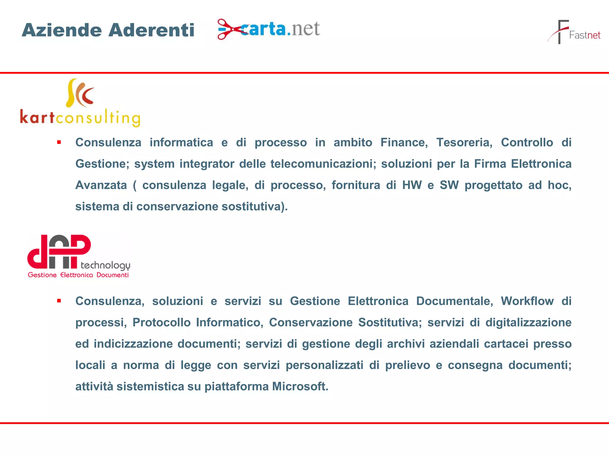  Consulenza informatica e di processo in ambito Finance, Tesoreria, Controllo di
Gestione; system integrator delle telecomunicazioni; soluzioni per la Firma Elettronica
Avanzata ( consulenza legale, di processo, fornitura di HW e SW progettato ad hoc,
sistema di conservazione sostitutiva).
 Consulenza, soluzioni e servizi su Gestione Elettronica Documentale, Workflow di
processi, Protocollo Informatico, Conservazione Sostitutiva; servizi di digitalizzazione
ed indicizzazione documenti; servizi di gestione degli archivi aziendali cartacei presso
locali a norma di legge con servizi personalizzati di prelievo e consegna documenti;
attività sistemistica su piattaforma Microsoft.
Aziende Aderenti
 
