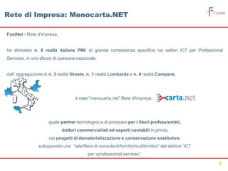 2
FastNet - Rete d'Impresa,
ha stimolato n. 8 realtà italiane PMI, di grande competenza specifica nei settori ICT per Professional
Services, in uno sforzo di coesione nazionale:
dall' aggregazione di n. 3 realtà Venete, n. 1 realtà Lombarda e n. 4 realtà Campane,
è nata "menocarta.net" Rete d'Impresa,
quale partner tecnologico e di processo per i liberi professionisti,
dottori commercialisti ed esperti contabili in primis,,
nei progetti di dematerializzazione e conservazione sostitutiva,
sviluppando una “rete/fliera di consulenti/fornitori/subfornitori” del settore “ICT
per «professional services”.
Rete di Impresa: Menocarta.NET
 
