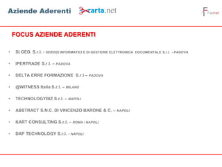 • SI.GED. S.r.l. - SERVIZI INFORMATICI E DI GESTIONE ELETTRONICA DOCUMENTALE S.r.l. - PADOVA
• IPERTRADE S.r.l. – PADOVA
• DELTA ERRE FORMAZIONE S.r.l – PADOVA
• @WITNESS Italia S.r.l. – MILANO
• TECHNOLOGYBIZ S.r.l. – NAPOLI
• ABSTRACT S.N.C. DI VINCENZO BARONE & C. – NAPOLI
• KART CONSULTING S.r.l. – ROMA / NAPOLI
• DAP TECHNOLOGY S.r.l. - NAPOLI
FOCUS AZIENDE ADERENTI
Aziende Aderenti
 