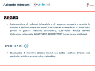  Implementazione di soluzioni informatiche e di processo necessarie a garantire lo
sviluppo di efficienti progetti nell’ambito di DOCUMENT MANAGEMENT SYSTEM (DMS)
(sistemi di gestione elettronica documentale), ELECTRONIC INVOICE ISSUING
(fatturazione elettronica) e SUBSTITUTIVE CONSERVATION (conservazione sostitutiva).
 Realizzazione di innovative soluzioni internet con quattro specifiche divisioni: web
application, web farm, web marketing e networking.
Aziende Aderenti
 