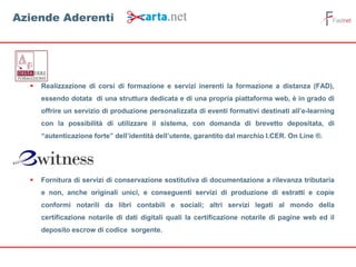  Realizzazione di corsi di formazione e servizi inerenti la formazione a distanza (FAD),
essendo dotata di una struttura dedicata e di una propria piattaforma web, è in grado di
offrire un servizio di produzione personalizzata di eventi formativi destinati all’e-learning
con la possibilità di utilizzare il sistema, con domanda di brevetto depositata, di
“autenticazione forte” dell’identità dell’utente, garantito dal marchio I.CER. On Line ®.
 Fornitura di servizi di conservazione sostitutiva di documentazione a rilevanza tributaria
e non, anche originali unici, e conseguenti servizi di produzione di estratti e copie
conformi notarili da libri contabili e sociali; altri servizi legati al mondo della
certificazione notarile di dati digitali quali la certificazione notarile di pagine web ed il
deposito escrow di codice sorgente.
Aziende Aderenti
 