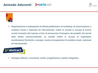  Organizzazione e realizzazione di attività pubblicitarie, di marketing, di comunicazione, a
carattere locale e nazionale ed internazionale, inoltre la società si occupa di fornire
servizi innovativi alle imprese al fine di promuovere l’immagine, dei prodotti, dei servizi
dalle stesse commercializzate. La società inoltre si occupa di organizzare
manifestazioni fieristiche, convegni, mostre ed esposizioni di carattere locale, nazionale
ed internazionale.
 Sviluppo software, consulenza, analisi, progettazione e system integration.
Aziende Aderenti
 